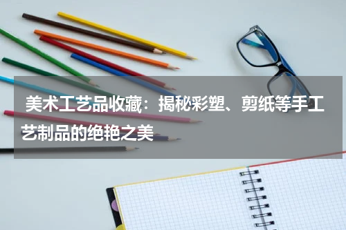  美术工艺品收藏：揭秘彩塑、剪纸等手工艺制品的绝艳之美