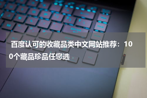  百度认可的收藏品类中文网站推荐：100个藏品珍品任您选