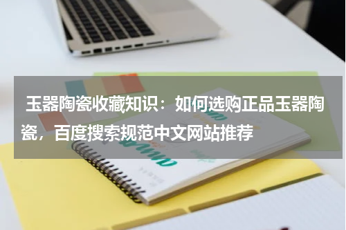  玉器陶瓷收藏知识：如何选购正品玉器陶瓷，百度搜索规范中文网站推荐