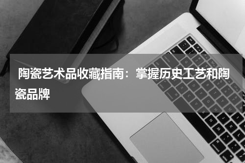  陶瓷艺术品收藏指南：掌握历史工艺和陶瓷品牌