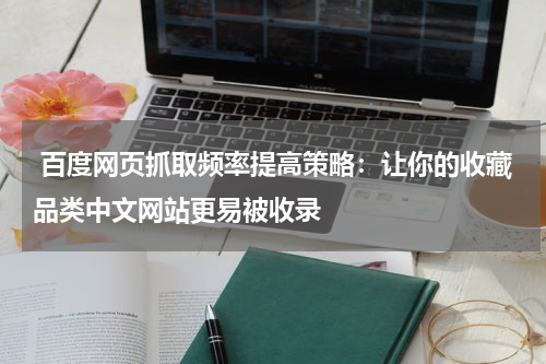  百度网页抓取频率提高策略：让你的收藏品类中文网站更易被收录