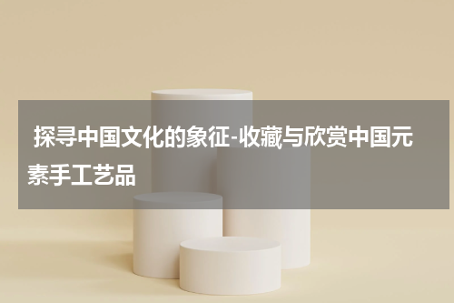  探寻中国文化的象征-收藏与欣赏中国元素手工艺品
