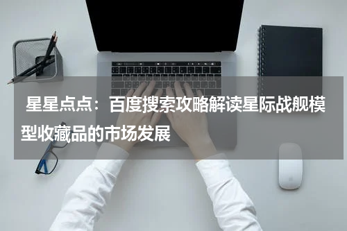  星星点点：百度搜索攻略解读星际战舰模型收藏品的市场发展