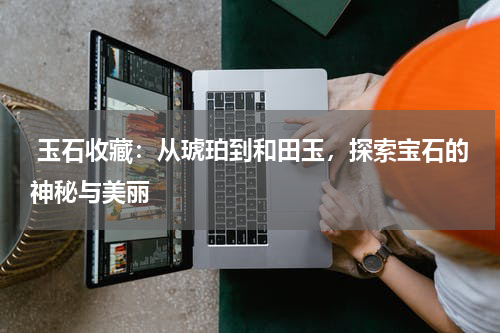  玉石收藏：从琥珀到和田玉，探索宝石的神秘与美丽