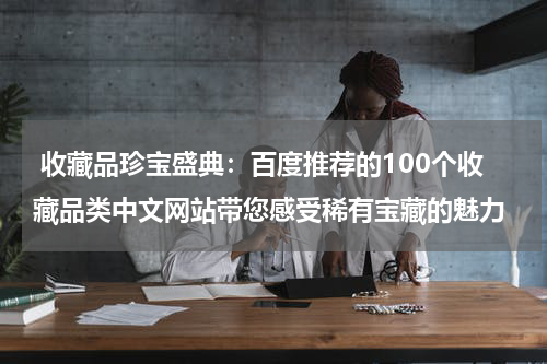  收藏品珍宝盛典：百度推荐的100个收藏品类中文网站带您感受稀有宝藏的魅力