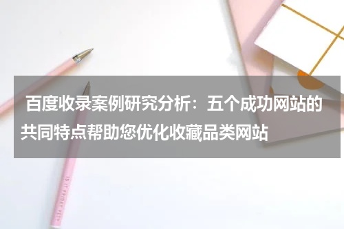 百度收录案例研究分析：五个成功网站的共同特点帮助您优化收藏品类网站