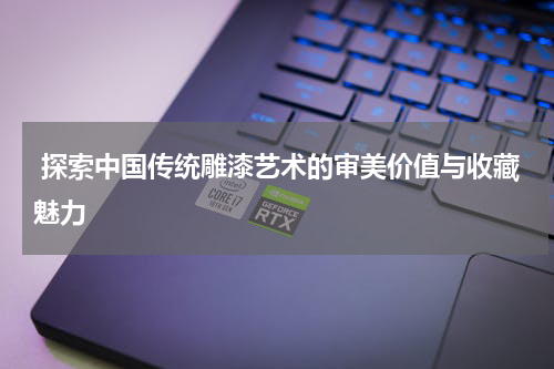  探索中国传统雕漆艺术的审美价值与收藏魅力