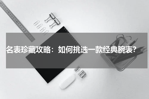  名表珍藏攻略：如何挑选一款经典腕表？