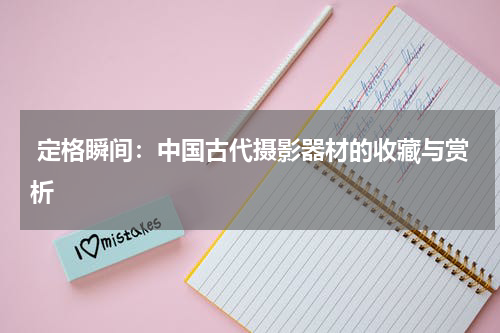  定格瞬间：中国古代摄影器材的收藏与赏析