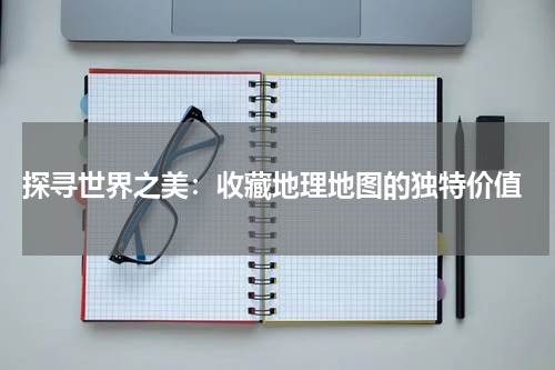  探寻世界之美：收藏地理地图的独特价值