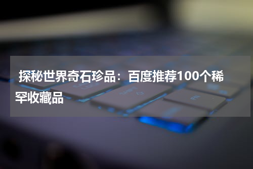  探秘世界奇石珍品：百度推荐100个稀罕收藏品