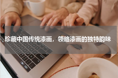  珍藏中国传统漆画，领略漆画的独特韵味