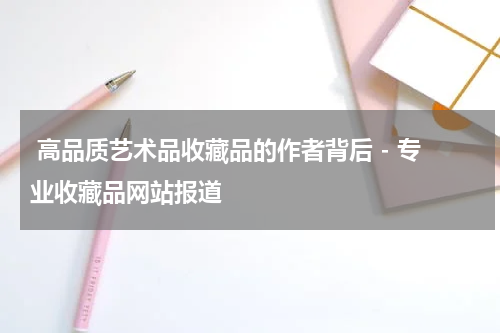  高品质艺术品收藏品的作者背后 - 专业收藏品网站报道