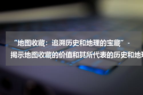  “地图收藏：追溯历史和地理的宝藏”- 揭示地图收藏的价值和其所代表的历史和地理知识。
