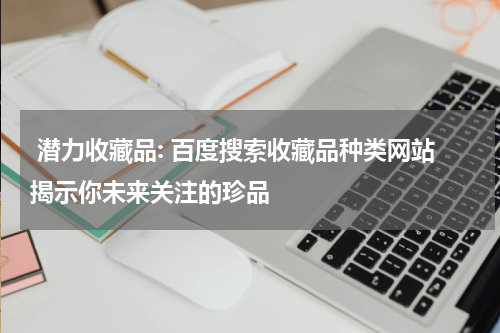 潜力收藏品: 百度搜索收藏品种类网站揭示你未来关注的珍品