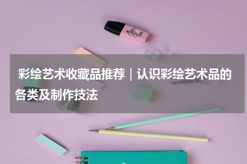  彩绘艺术收藏品推荐｜认识彩绘艺术品的各类及制作技法