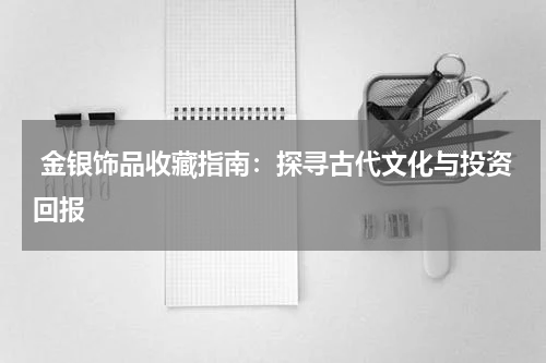  金银饰品收藏指南：探寻古代文化与投资回报