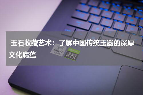 玉石收藏艺术：了解中国传统玉器的深厚文化底蕴