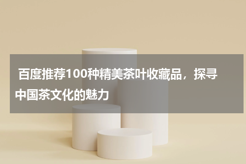  百度推荐100种精美茶叶收藏品，探寻中国茶文化的魅力
