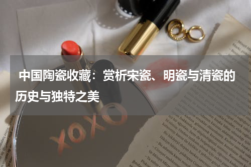  中国陶瓷收藏：赏析宋瓷、明瓷与清瓷的历史与独特之美