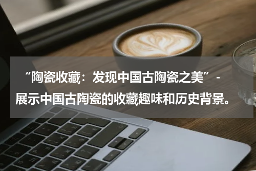  “陶瓷收藏：发现中国古陶瓷之美”- 展示中国古陶瓷的收藏趣味和历史背景。