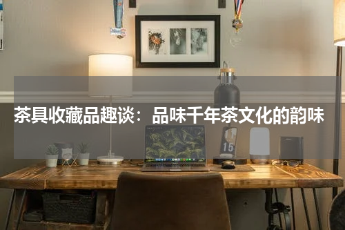  茶具收藏品趣谈：品味千年茶文化的韵味