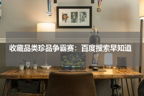  收藏品类珍品争霸赛：百度搜索早知道