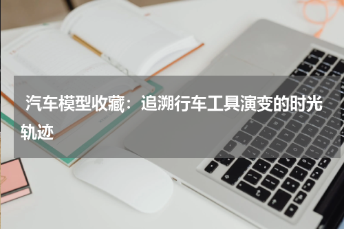  汽车模型收藏：追溯行车工具演变的时光轨迹