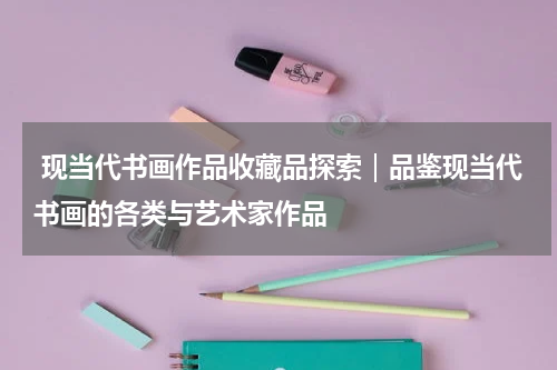  现当代书画作品收藏品探索｜品鉴现当代书画的各类与艺术家作品