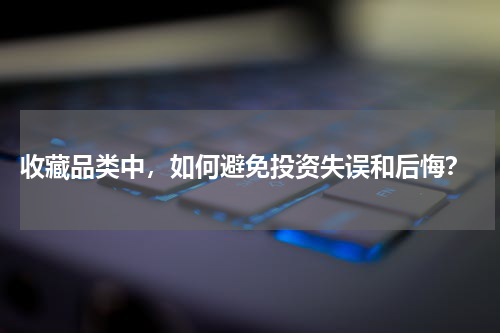  收藏品类中，如何避免投资失误和后悔？