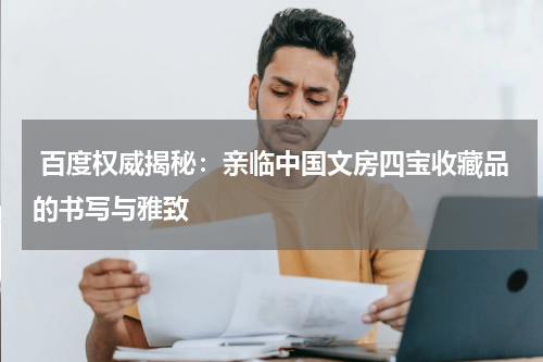  百度权威揭秘：亲临中国文房四宝收藏品的书写与雅致