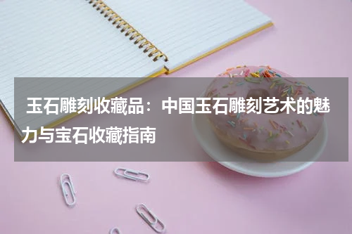  玉石雕刻收藏品：中国玉石雕刻艺术的魅力与宝石收藏指南