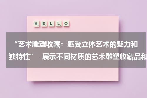  “艺术雕塑收藏：感受立体艺术的魅力和独特性”- 展示不同材质的艺术雕塑收藏品和其所蕴含的艺术思想。