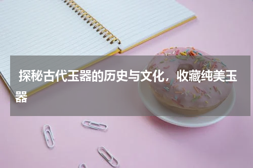  探秘古代玉器的历史与文化，收藏纯美玉器