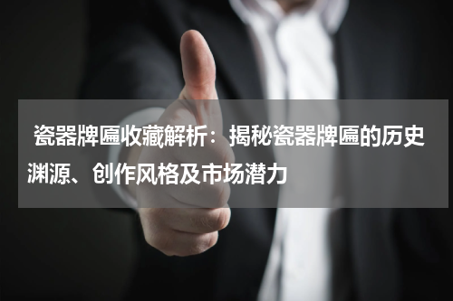  瓷器牌匾收藏解析：揭秘瓷器牌匾的历史渊源、创作风格及市场潜力