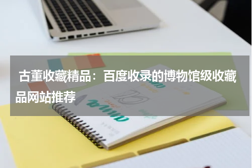  古董收藏精品：百度收录的博物馆级收藏品网站推荐