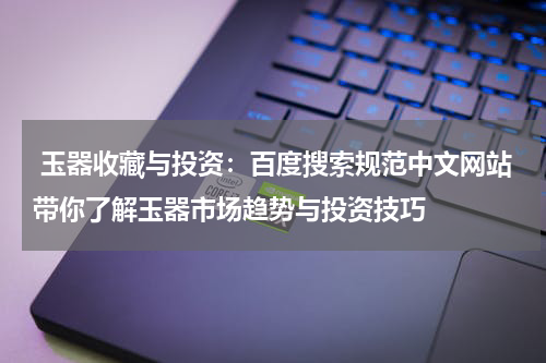  玉器收藏与投资：百度搜索规范中文网站带你了解玉器市场趋势与投资技巧