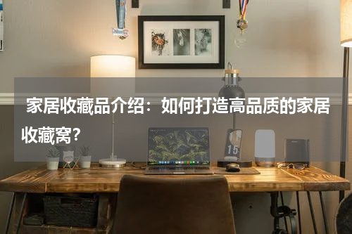  家居收藏品介绍：如何打造高品质的家居收藏窝？