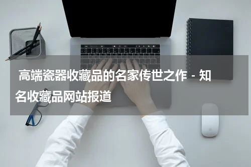  高端瓷器收藏品的名家传世之作 - 知名收藏品网站报道