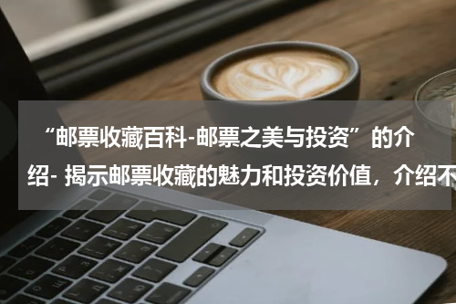  “邮票收藏百科-邮票之美与投资”的介绍- 揭示邮票收藏的魅力和投资价值，介绍不同类型的邮票收藏品。