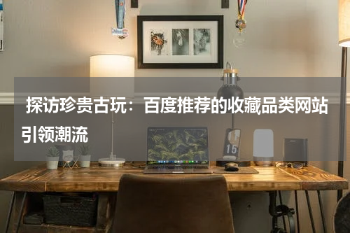  探访珍贵古玩：百度推荐的收藏品类网站引领潮流
