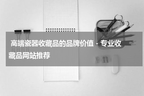  高端瓷器收藏品的品牌价值 - 专业收藏品网站推荐