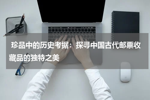  珍品中的历史考据：探寻中国古代邮票收藏品的独特之美