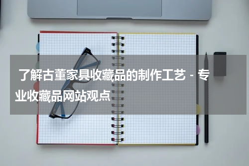  了解古董家具收藏品的制作工艺 - 专业收藏品网站观点