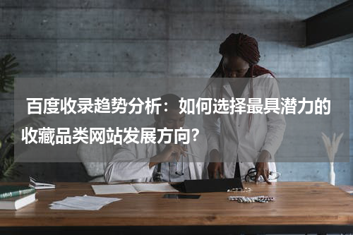  百度收录趋势分析：如何选择最具潜力的收藏品类网站发展方向？