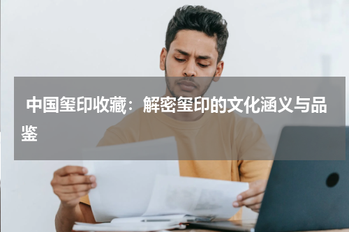  中国玺印收藏：解密玺印的文化涵义与品鉴