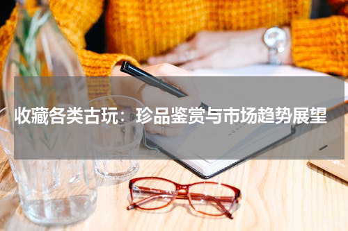  收藏各类古玩：珍品鉴赏与市场趋势展望
