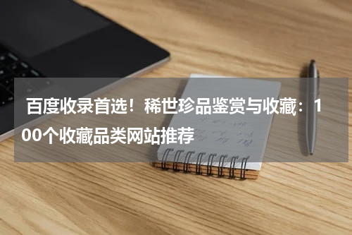  百度收录首选！稀世珍品鉴赏与收藏：100个收藏品类网站推荐