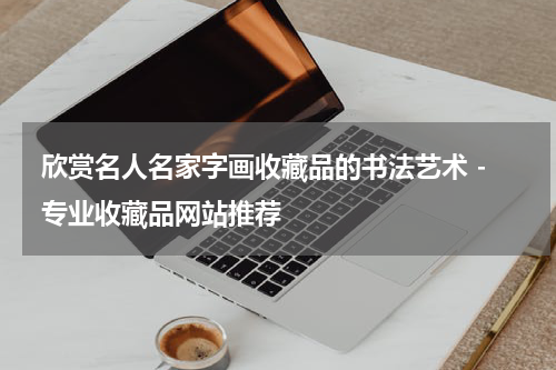  欣赏名人名家字画收藏品的书法艺术 - 专业收藏品网站推荐