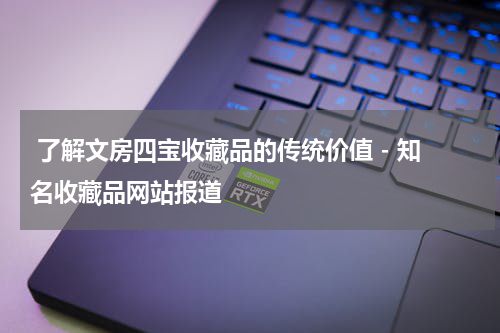  了解文房四宝收藏品的传统价值 - 知名收藏品网站报道
